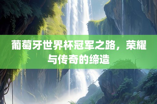 葡萄牙世界杯冠军之路，荣耀与传奇的缔造
