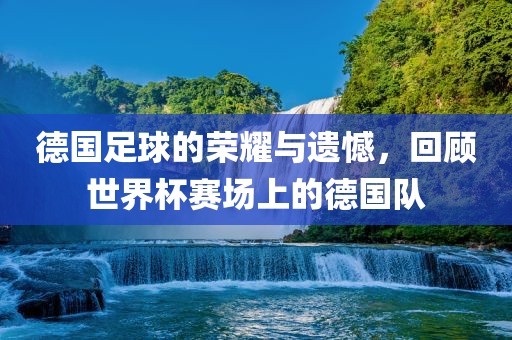 德国足球的荣耀与遗憾，回顾世界杯赛场上的德国队
