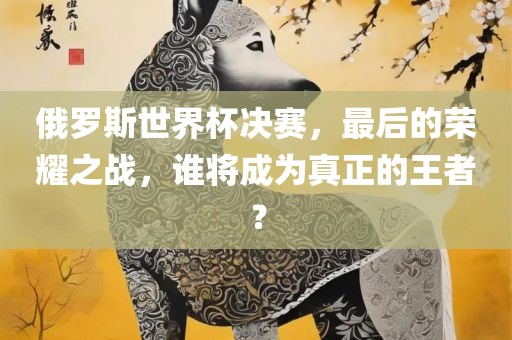 俄罗斯世界杯决赛，最后的荣耀之战，谁将成为真正的王者？