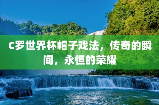 C罗世界杯帽子戏法，传奇的瞬间，永恒的荣耀