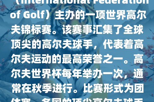 高尔夫世界杯（World Cup of Golf）是一项重要的国际高尔夫比赛，由国际高尔夫联合会（International Federation of Golf）主办的一项世界高尔夫锦标赛。该赛事汇集了全球顶尖的高尔夫球手，代表着高尔夫运动的最高荣誉之一。高尔夫世界杯每年举办一次，通常在秋季进行。比赛形式为团体赛，各国的顶尖高尔夫球手代表本国参赛，比赛地点会在全球各地的高尔夫球场之间轮换。