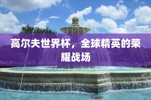 高尔夫世界杯，全球精英的荣耀战场