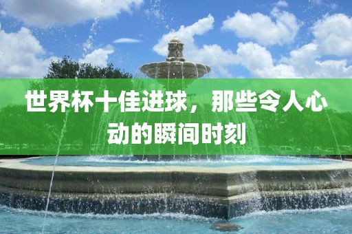 世界杯十佳进球，那些令漯河市盈旭机械设备有限公司人心动的瞬间时刻