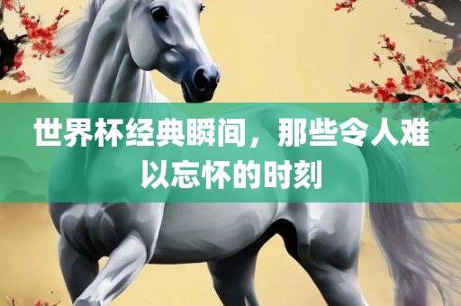 世界杯经典瞬间，那些令人难以忘怀的时刻