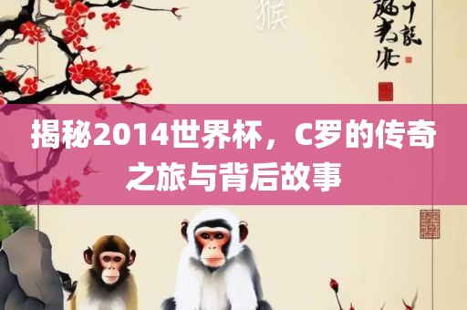揭秘2014世界杯，C罗的传奇之旅与背后故事