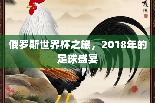 俄罗斯世界杯之旅，2018年的足球盛宴