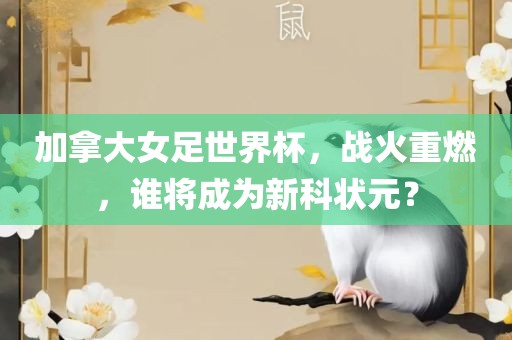 加拿大女足世界杯，战火重燃，谁将成为新科状元？