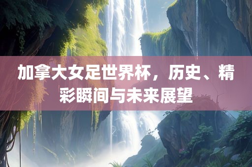 加拿大女足世界杯，历史、精彩瞬间与未来展望