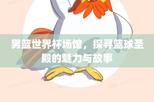 男篮世界杯场馆，探寻篮球圣殿的魅力与故事