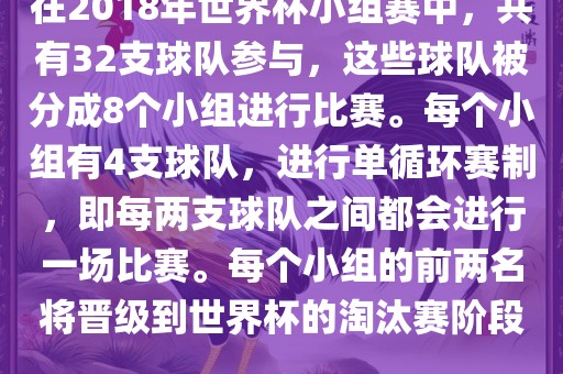 在2018年世界杯小组赛中，共有32支球队参与，这些球队被分成8个小组进行比赛。每个小组有4支球队，进行单循环赛制，即每两支球队之间都会进行一场比赛。每个小组的前两名将晋级到世界杯的淘汰赛阶段。