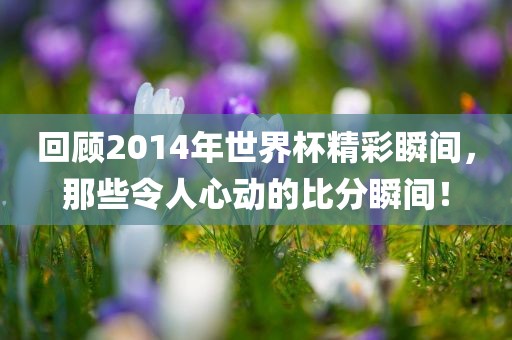回顾2014年世界杯精彩瞬间，那些令人心动的比分瞬间！