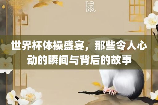 世界杯体操盛宴，那些令人心动的瞬间与背后的故事