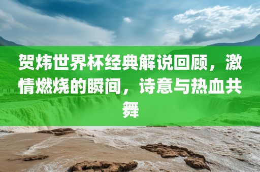 贺炜世界杯经典解说回顾，激情燃烧的瞬间，诗意与热血共舞