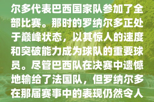 在1998年法国世界杯上，罗纳尔多代表巴西国家队参加了全部比赛。那时的罗纳尔多正处于巅峰状态，以其惊人的速度和突破能力成为球队的重要球员。尽管巴西队在决赛中遗憾地输给了法国队，但罗纳尔多在那届赛事中的表现仍然令人瞩目。