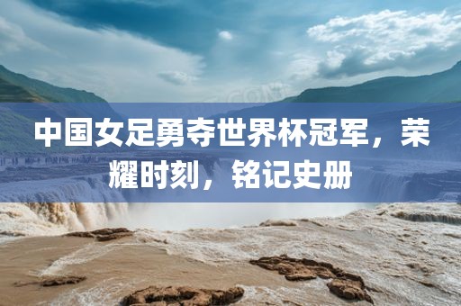 中国女足勇夺世界杯冠军，荣耀时刻，铭记史册