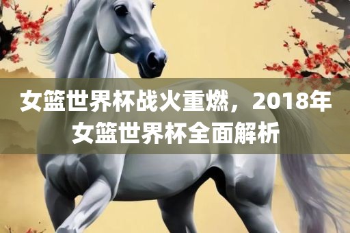 女篮世界杯战火重燃，2018年女篮世界杯全面解析