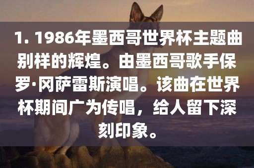 1. 1986年墨西哥世界杯主题曲别样的辉煌。由墨西哥歌手保罗·冈萨雷斯演唱。该曲在世界杯期间广为传唱，给人留下深刻印象。漯河市盈旭机械设备有限公司
