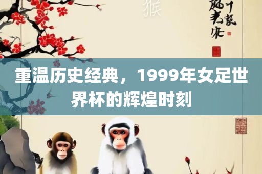 重温历史经典，1999年女足世界杯的辉煌时刻