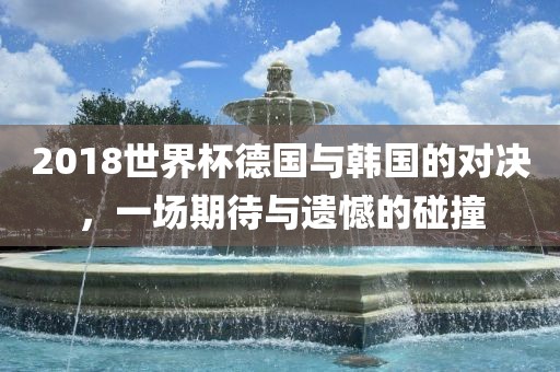 2018世界杯德国与韩国的对决，一场期待与遗憾的碰撞