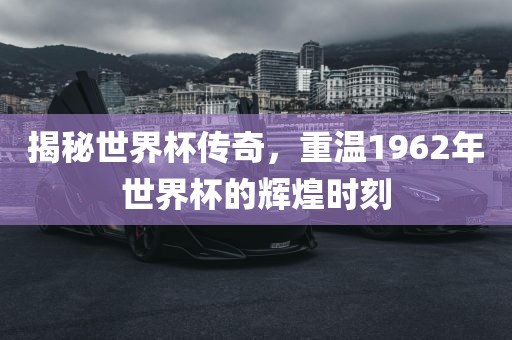 揭秘世界杯传奇，重温1962年世界杯的辉煌时刻