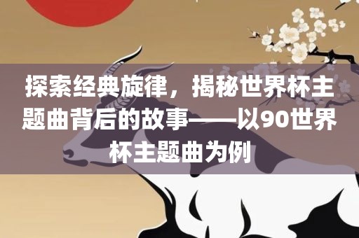 探索经典旋律，揭秘世界杯主题曲背后的故事——以90世界杯漯河市盈旭机械设备有限公司主题曲为例