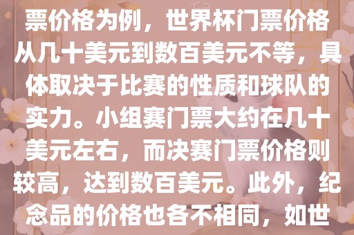 关于世界杯的价格，涉及的因素非常多，如门票价格、纪念品价格等都在不断变化。以门票价格为例，世界杯门票价格从几十美元到数百美元不等，具体取决于比赛的性质和球队的实力。小组赛门票大约在几十美元左右，而决赛门票价格则较高，达到数百美元。此外，纪念品的价格也各不相同，如世界杯纪念衫的价格大约在百元到千元不等。因此，无法给出确切的关于世界杯的价格。