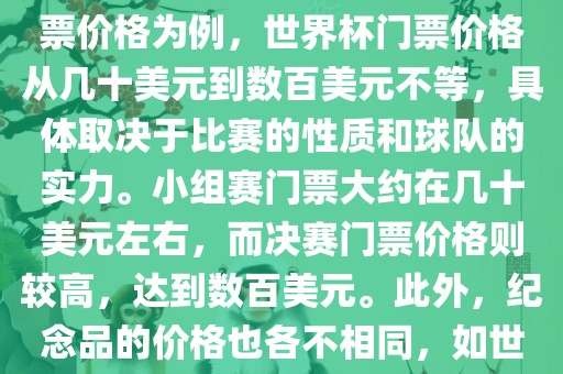 关于世界杯的价格，涉及的因素非常多，如门票价格、纪念品价格等都在不断变化。以门票价格为例，世界杯门票价格从几十美元到数百美元不等，具体取决于比赛的性质和球队的实力。小组赛门票大约在几十美元左右，而决赛门票价格则较高，达到数百美元。此外，纪念品的价格也各不相同，如世界杯纪念衫的价格大约在百元到千元不等。因此，无法给出确切的关于世界杯的价格。