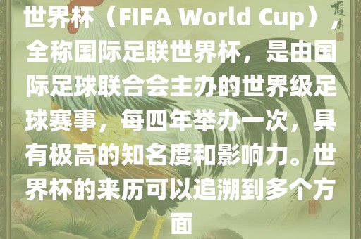 世界杯（FIFA World Cup），全称国际足联世界杯，是由国际足球联合会主办的世界级足球赛事，每四年举办一次，具有极高的知名度和影响力。世界杯的来历可以追溯到多个方面