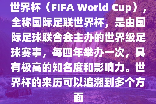 世界杯（FIFA World Cup），全称国际足联世界杯，是由国际足球联合会主办的世界级足球赛事，每四年举办一次，具有极高的知名度和影响力。世界杯的来历可以追溯到多个方面