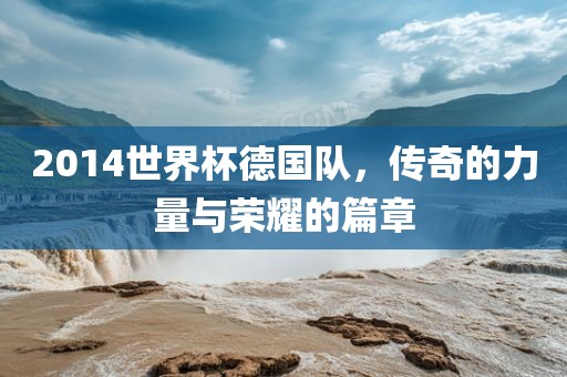 2014世界杯德国队，传奇的力量与荣耀的篇章