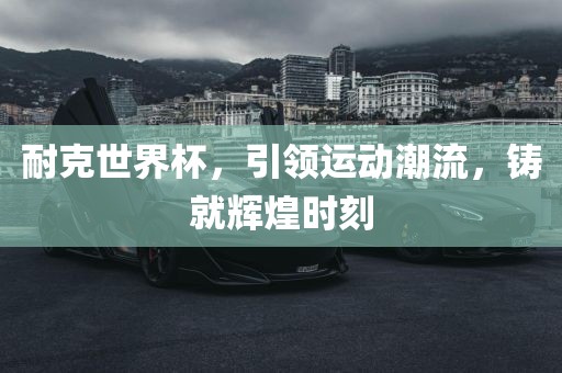 耐克世界杯，引领运动潮流，铸就辉煌时刻