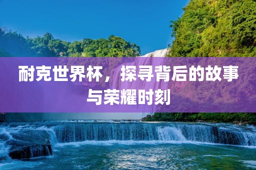 耐克世界杯，探寻背后的故事与荣耀时刻