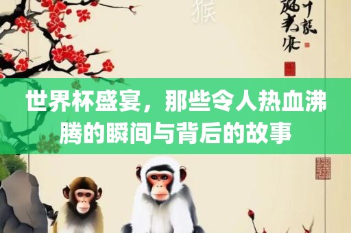 世界杯盛宴，那些令人热血沸腾的瞬间与背后的故事