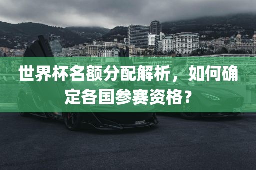 世界杯名额分配解析，如何确定各国参赛资格？