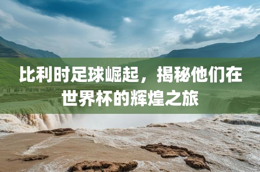 比利时足球崛起，揭秘他们在世界杯的辉煌之旅