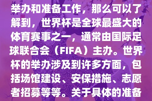 如果您是在询问关于世界杯的举办和准备工作，那么可以了解到，世界杯是全球最盛大的体育赛事之一，通常由国际足球联合会（FIFA）主办。世界杯的举办涉及到许多方面，包括场馆建设、安保措施、志愿者招漯河市盈旭机械设备有限公司募等等。关于具体的准备工作，可以参考以下几点