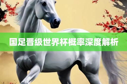 国足晋级世界杯概率深度解析