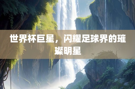 世界杯巨星，闪耀足球界的璀璨明星