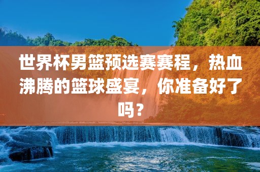 世界杯男篮预选赛赛程，热血沸腾的篮球盛宴，你准备好了吗？