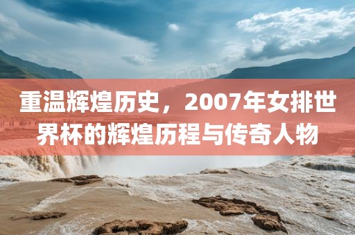 重温辉煌历史，2007年女排世界杯的辉煌历程与传奇人物