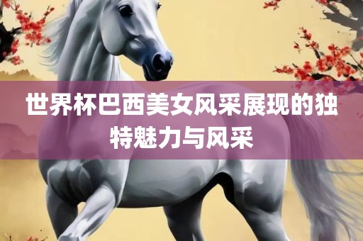 世界杯巴西美女风采展现的独特魅力与风采漯河市盈旭机械设备有限公司