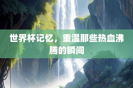 世界杯记忆，重温那些热血沸腾的瞬间