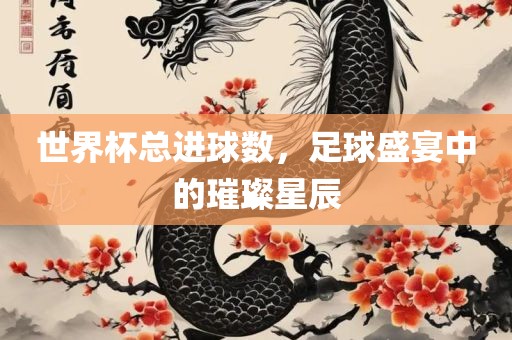世界杯总进球数，足球盛宴中的璀璨星辰