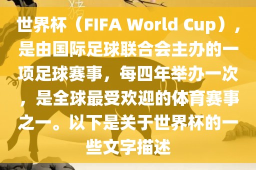 世界杯（FIFA World Cup），是由国际足球联合会主办的一项足球赛事，每四年举办一次，是全球最受欢迎的体育赛事之一。以下是关于世界杯的一些文字描述