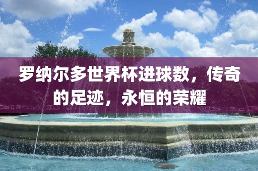 罗纳尔多世界杯进球数，传奇的足迹，永恒的荣耀