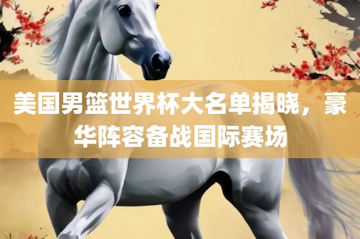 美国男篮世界杯大名单揭晓，豪华阵容备战国际赛场