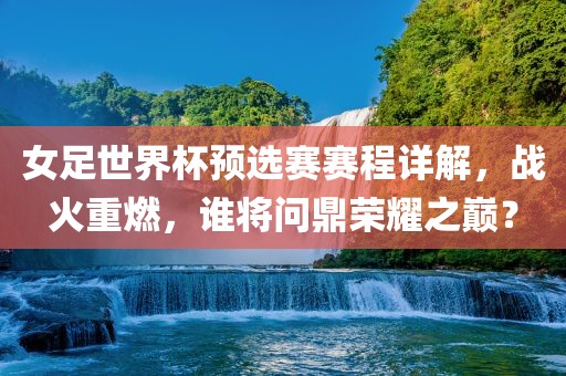 女足世界杯预选赛赛程详解，战火重燃，谁将问鼎荣耀之巅？