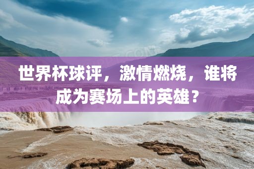 世界杯球评，激情燃烧，谁将成为赛场上的英雄？