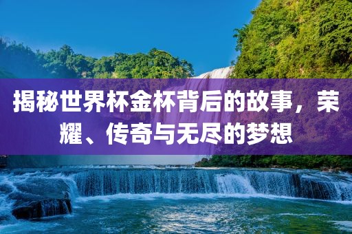 揭秘世界杯金杯背后的故事，荣耀、传奇与无尽的梦想