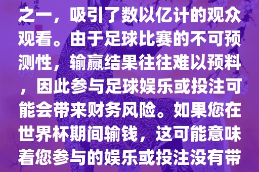 世界杯是全球最大的体育赛事之一，吸引了数以亿计的观众观看。由于足球比赛的不可预测性，输赢结果往往难以预料，因此参与足球娱乐或投注可能会带来财务风险。如果您在世界杯期间输钱，这可能意味着您参与的娱乐或投注没有带来预期的收益。